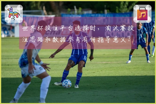 世界杯投注平台选择时，淘汰赛投注思路和数据参考有何指导意义？